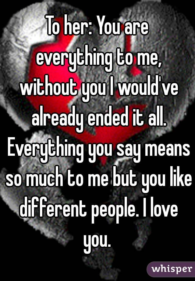 To her: You are everything to me, without you I would've already ended it all. Everything you say means so much to me but you like different people. I love you. 