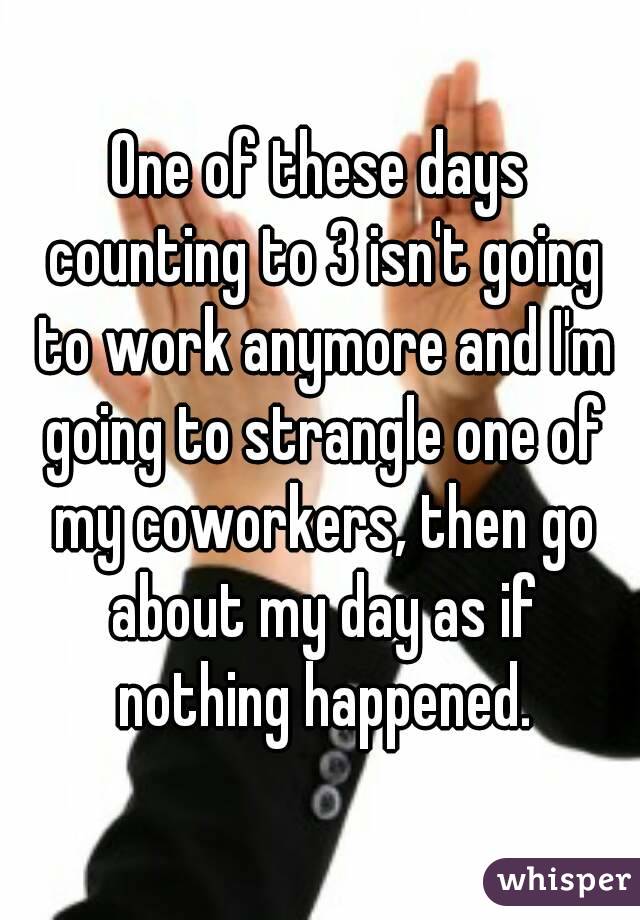One of these days counting to 3 isn't going to work anymore and I'm going to strangle one of my coworkers, then go about my day as if nothing happened.