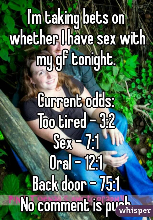 I'm taking bets on whether I have sex with my gf tonight. 

Current odds:
Too tired - 3:2
Sex - 7:1
Oral - 12:1
Back door - 75:1
No comment is push