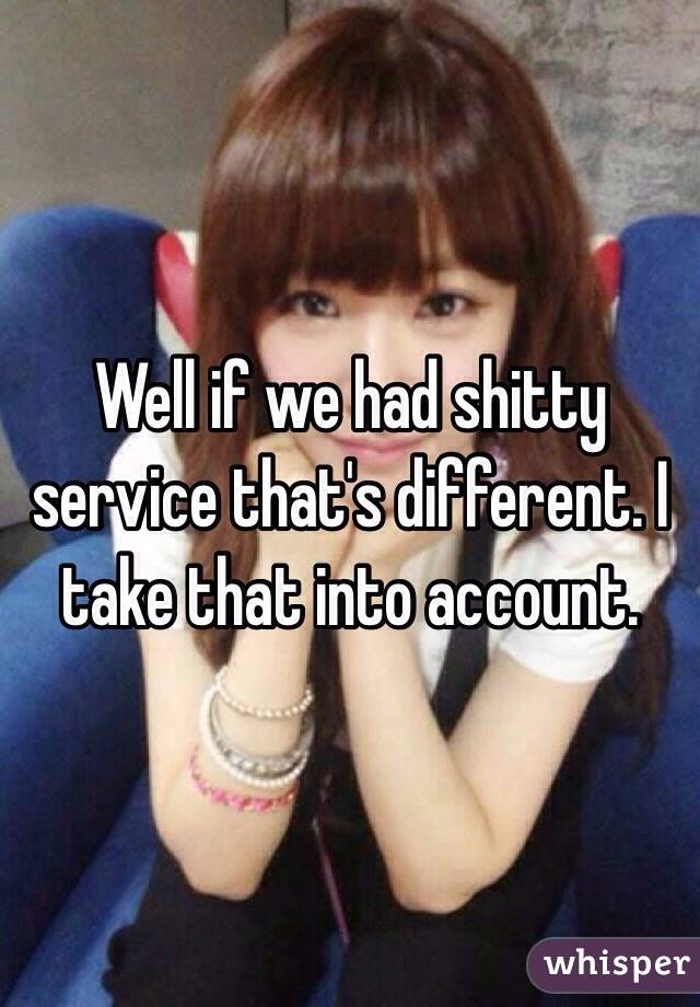 Well if we had shitty service that's different. I take that into account. 