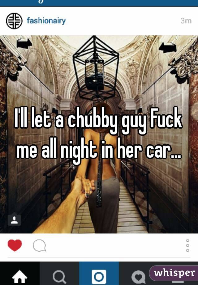 I'll let a chubby guy Fuck me all night in her car... 