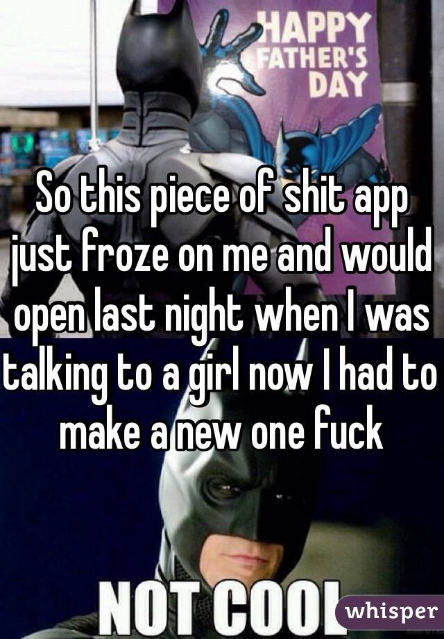 So this piece of shit app just froze on me and would open last night when I was talking to a girl now I had to make a new one fuck 