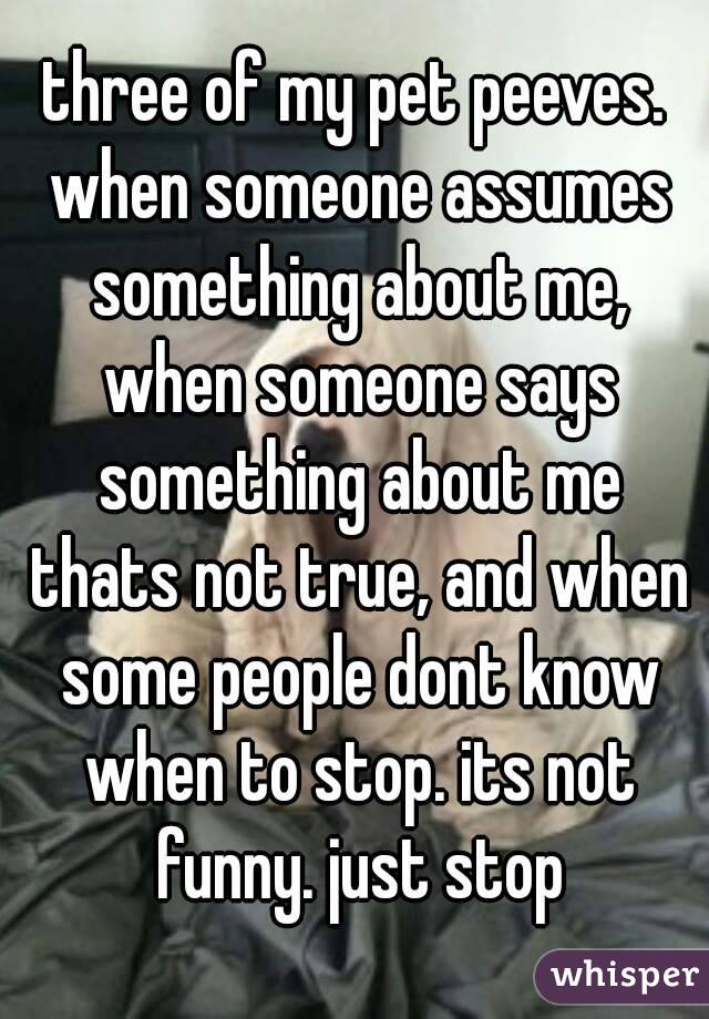 three of my pet peeves. when someone assumes something about me, when someone says something about me thats not true, and when some people dont know when to stop. its not funny. just stop