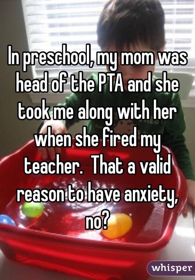 In preschool, my mom was head of the PTA and she took me along with her when she fired my teacher.  That a valid reason to have anxiety, no?