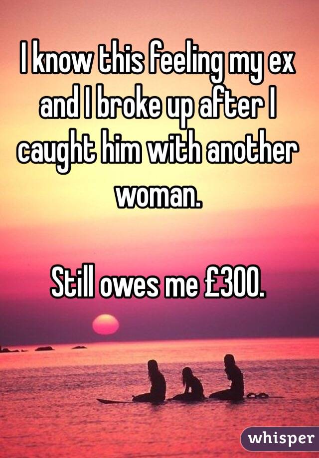 I know this feeling my ex and I broke up after I caught him with another woman.

Still owes me £300. 