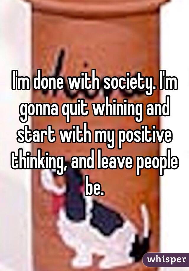 I'm done with society. I'm gonna quit whining and start with my positive thinking, and leave people be.