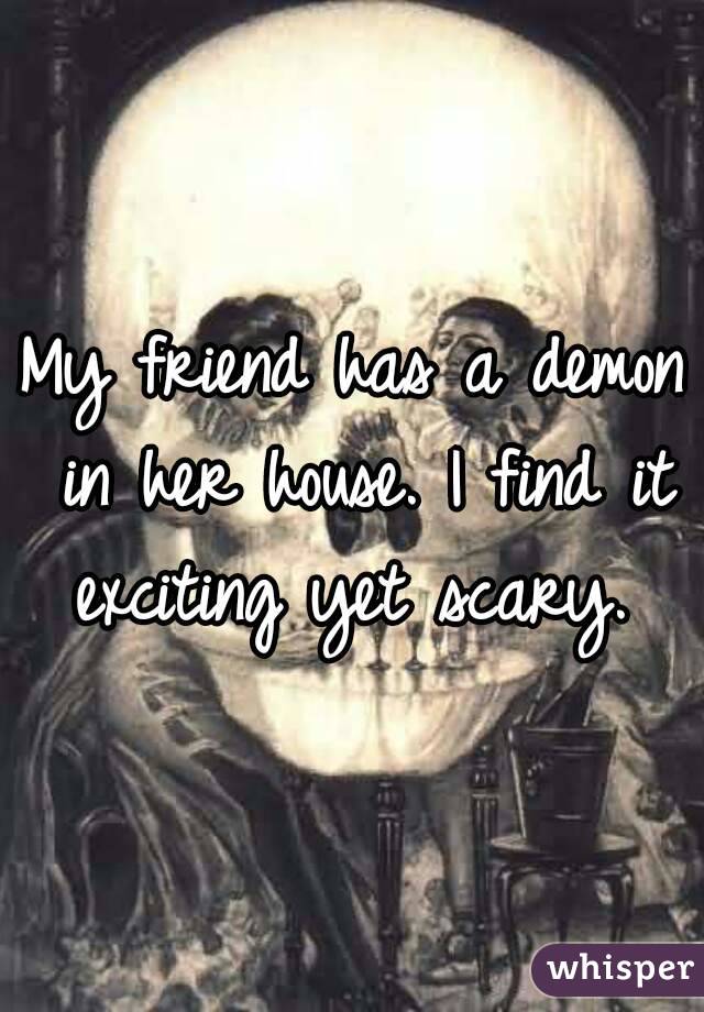 My friend has a demon in her house. I find it exciting yet scary. 