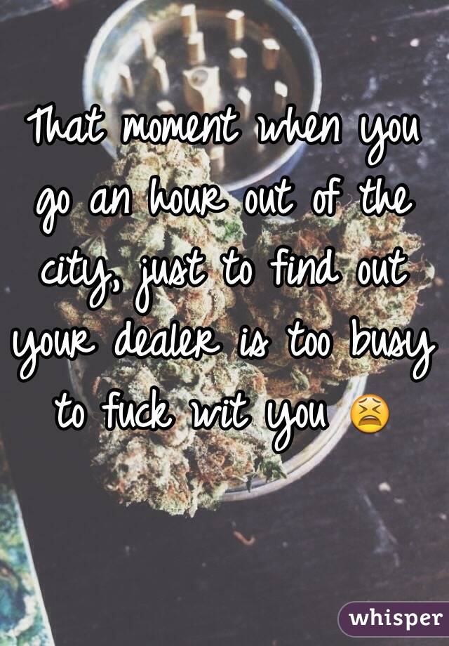 That moment when you go an hour out of the city, just to find out your dealer is too busy to fuck wit you 😫