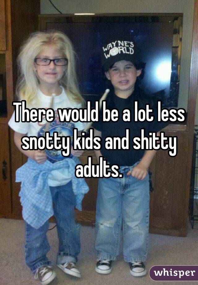 There would be a lot less snotty kids and shitty adults.