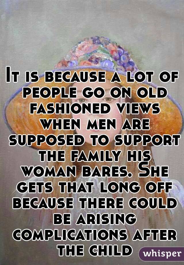 It is because a lot of people go on old fashioned views when men are supposed to support the family his woman bares. She gets that long off because there could be arising complications after the child