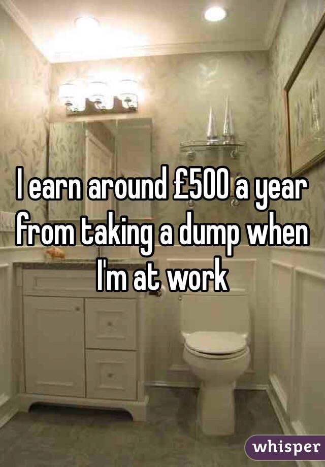 I earn around £500 a year from taking a dump when I'm at work 