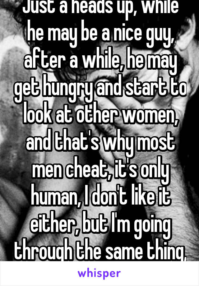 Just a heads up, while he may be a nice guy, after a while, he may get hungry and start to look at other women, and that's why most men cheat, it's only human, I don't like it either, but I'm going through the same thing, I'm  going nuts