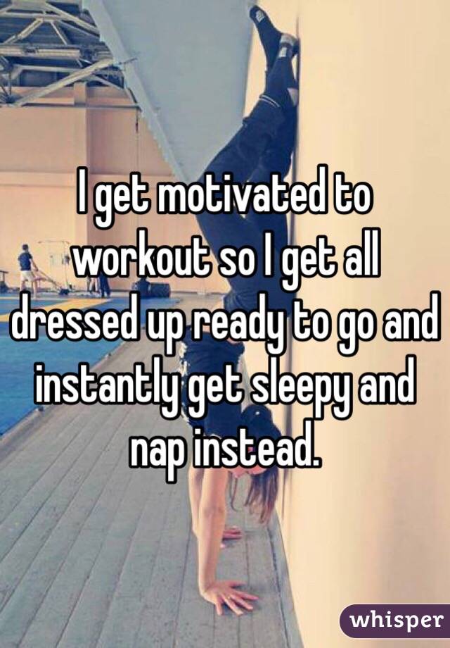 I get motivated to workout so I get all dressed up ready to go and instantly get sleepy and nap instead. 