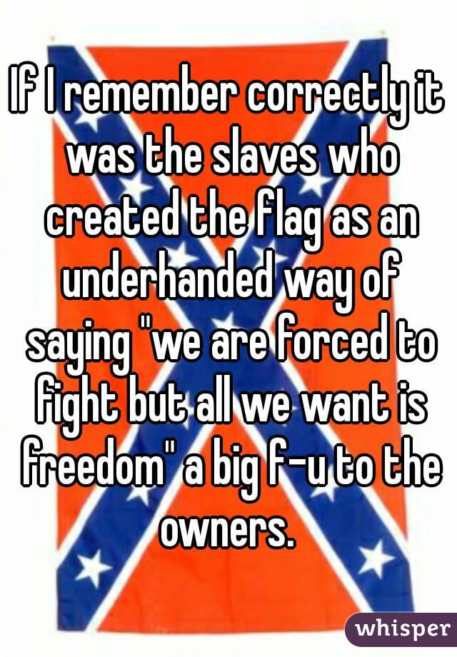 If I remember correctly it was the slaves who created the flag as an underhanded way of saying "we are forced to fight but all we want is freedom" a big f-u to the owners. 