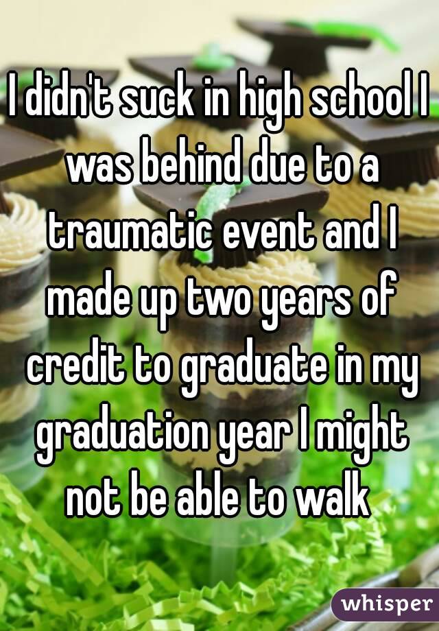 I didn't suck in high school I was behind due to a traumatic event and I made up two years of credit to graduate in my graduation year I might not be able to walk 