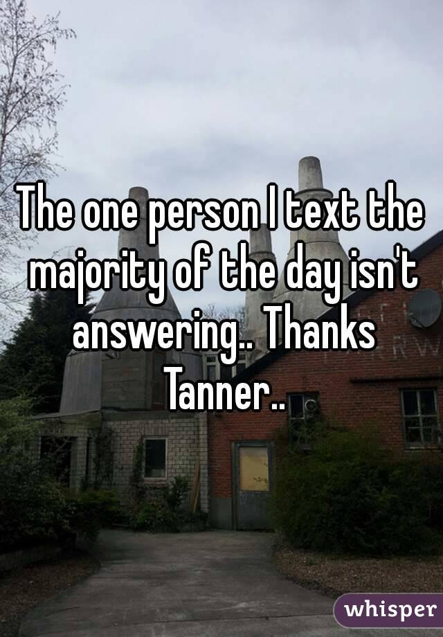 The one person I text the majority of the day isn't answering.. Thanks Tanner..