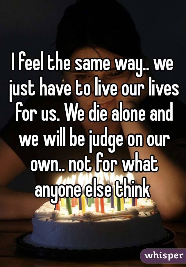 I feel the same way.. we just have to live our lives for us. We die alone and we will be judge on our own.. not for what anyone else think 