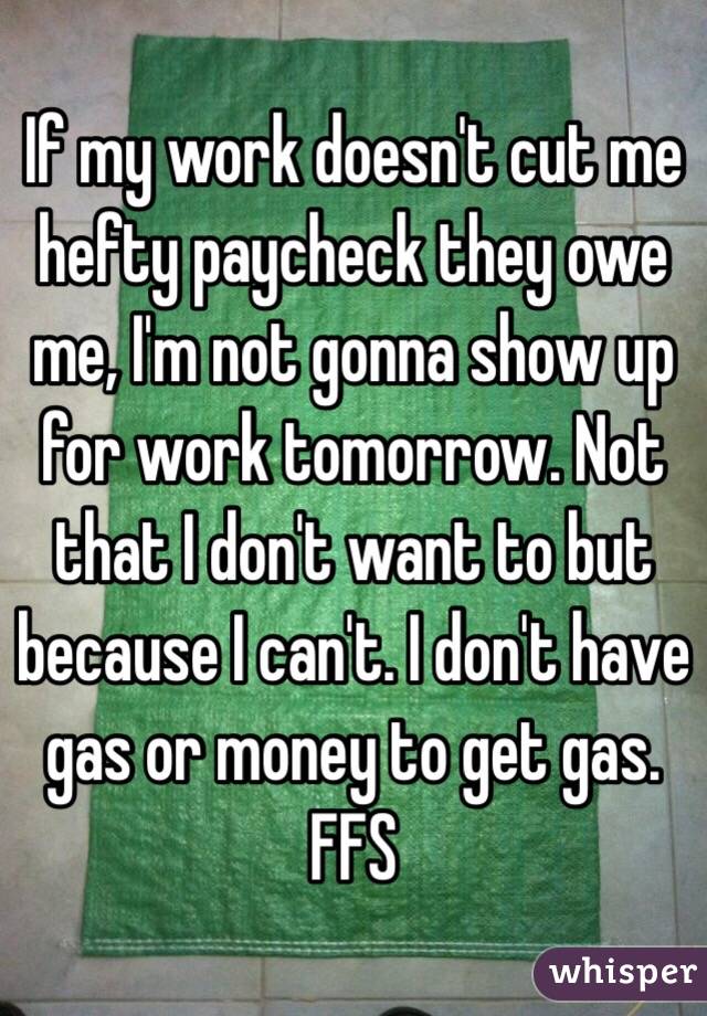 If my work doesn't cut me hefty paycheck they owe me, I'm not gonna show up for work tomorrow. Not that I don't want to but because I can't. I don't have gas or money to get gas. FFS