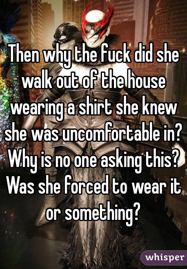 Then why the fuck did she walk out of the house wearing a shirt she knew she was uncomfortable in? Why is no one asking this? Was she forced to wear it or something? 