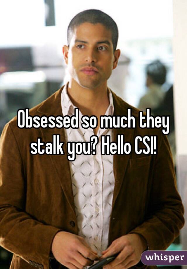 Obsessed so much they stalk you? Hello CSI!
