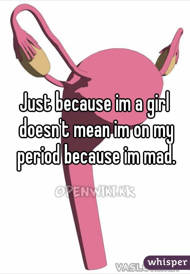 Just because im a girl doesn't mean im on my period because im mad.