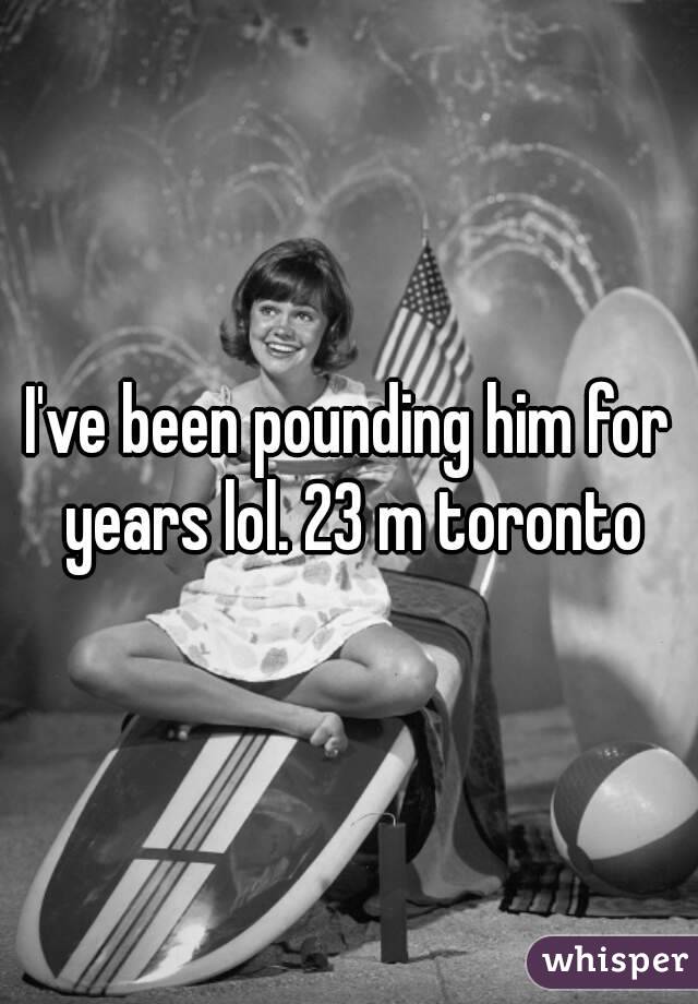 I've been pounding him for years lol. 23 m toronto