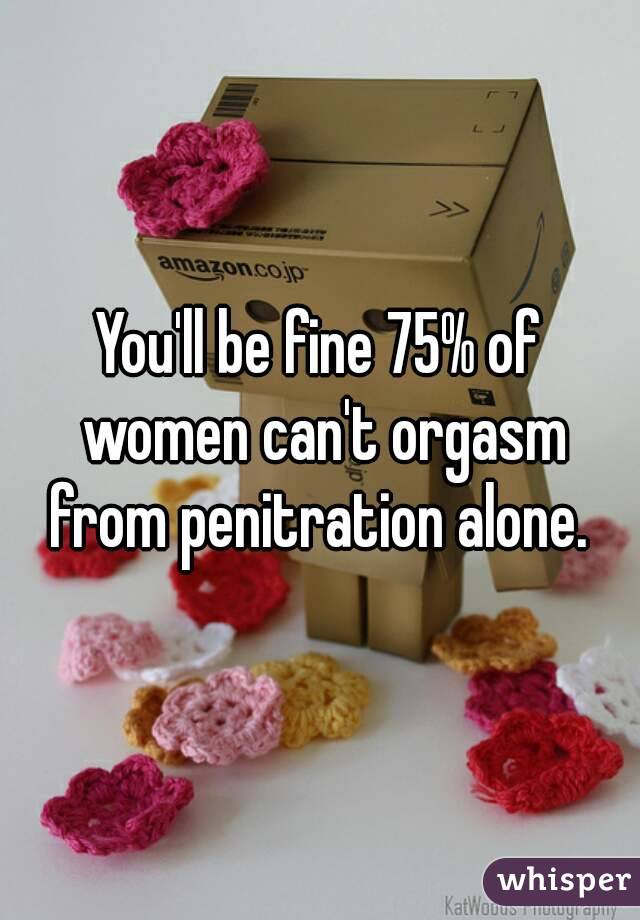 You'll be fine 75% of women can't orgasm from penitration alone. 