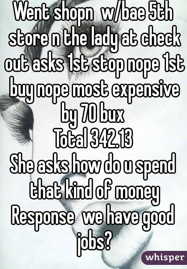 Went shopn  w/bae 5th store n the lady at check out asks 1st stop nope 1st buy nope most expensive by 70 bux 
Total 342.13
She asks how do u spend that kind of money
Response  we have good jobs?