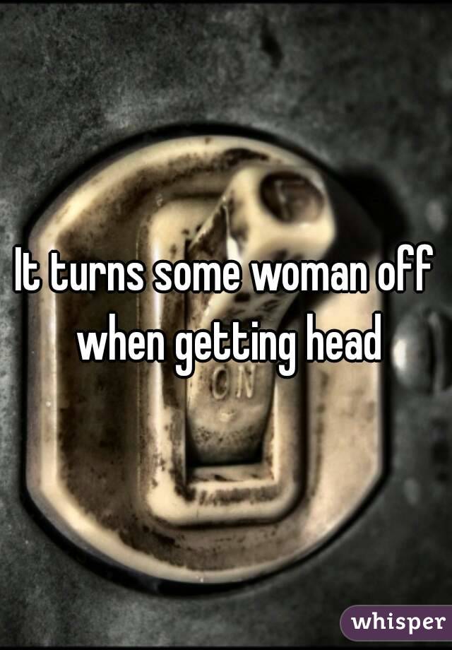 It turns some woman off when getting head