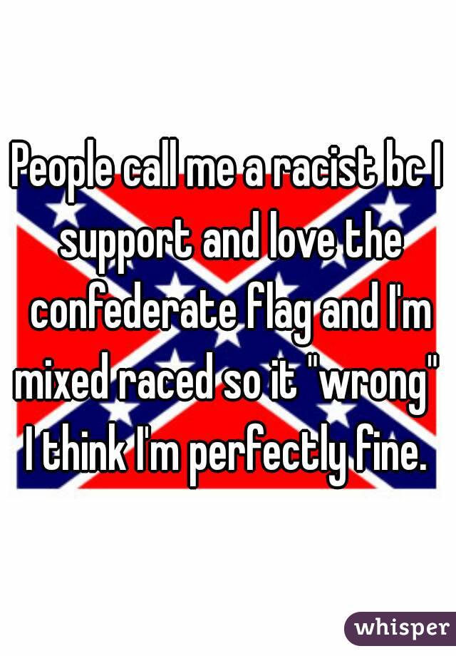 People call me a racist bc I support and love the confederate flag and I'm mixed raced so it "wrong" 
I think I'm perfectly fine.