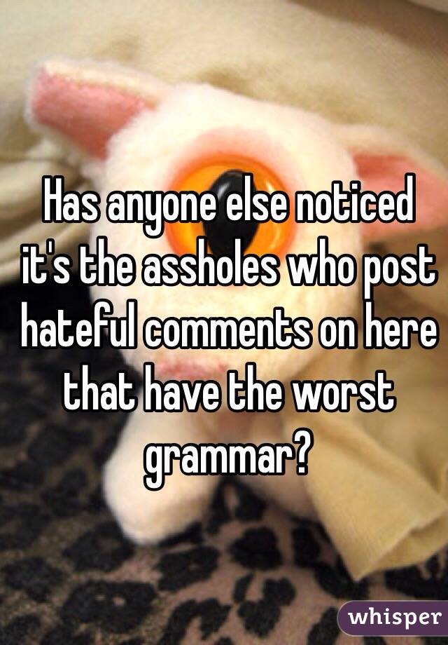 Has anyone else noticed it's the assholes who post hateful comments on here that have the worst grammar? 