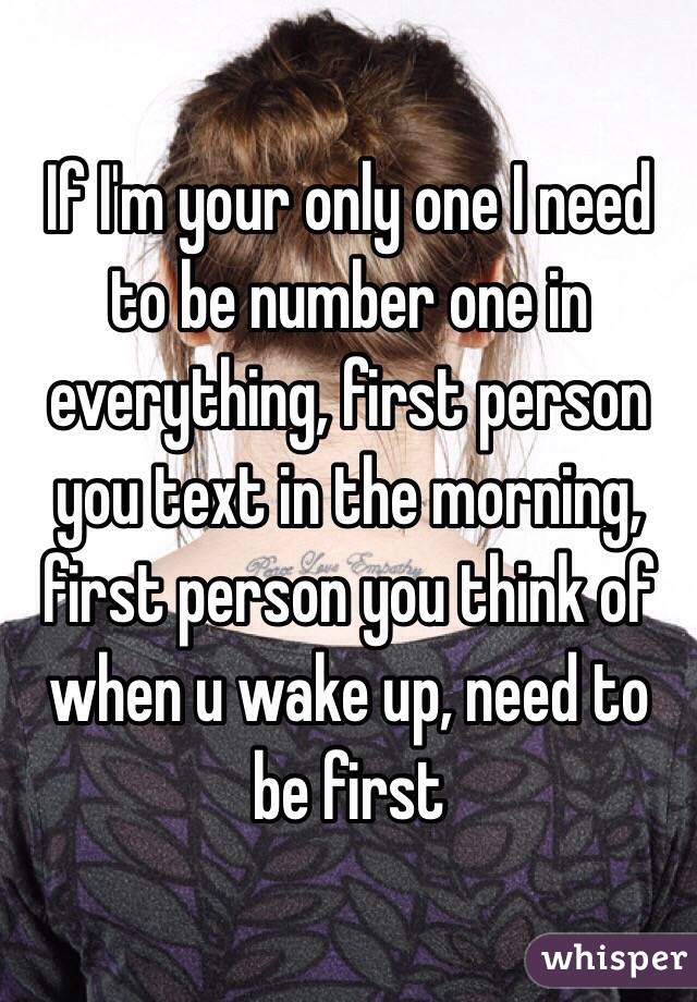 If I'm your only one I need to be number one in everything, first person you text in the morning, first person you think of when u wake up, need to be first 