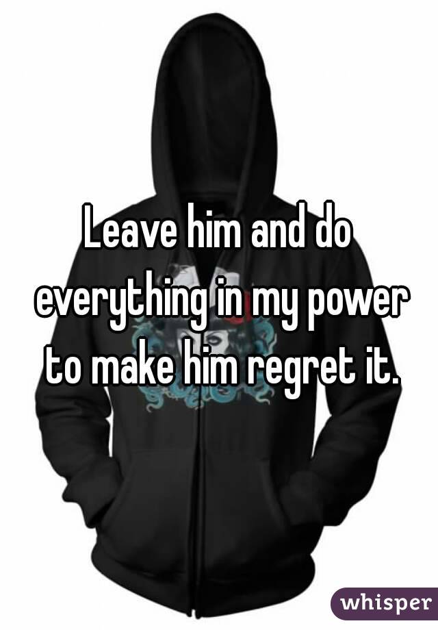 Leave him and do everything in my power to make him regret it.