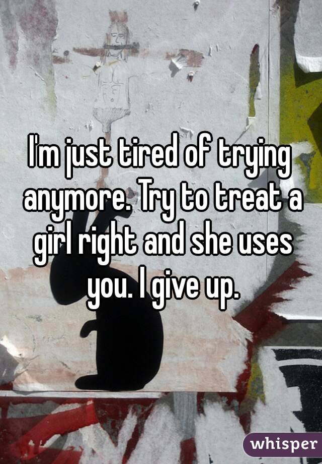 I'm just tired of trying anymore. Try to treat a girl right and she uses you. I give up.