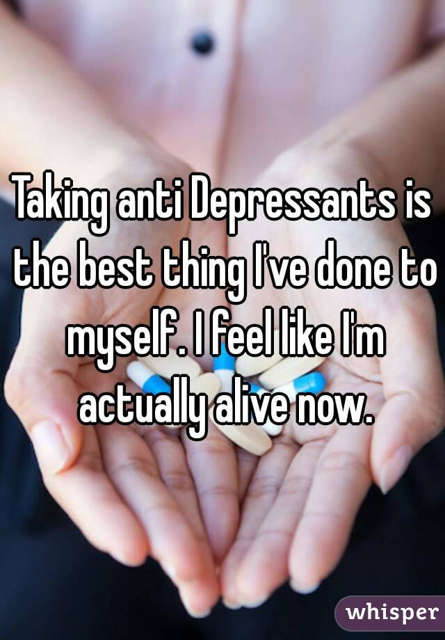 Taking anti Depressants is the best thing I've done to myself. I feel like I'm actually alive now.