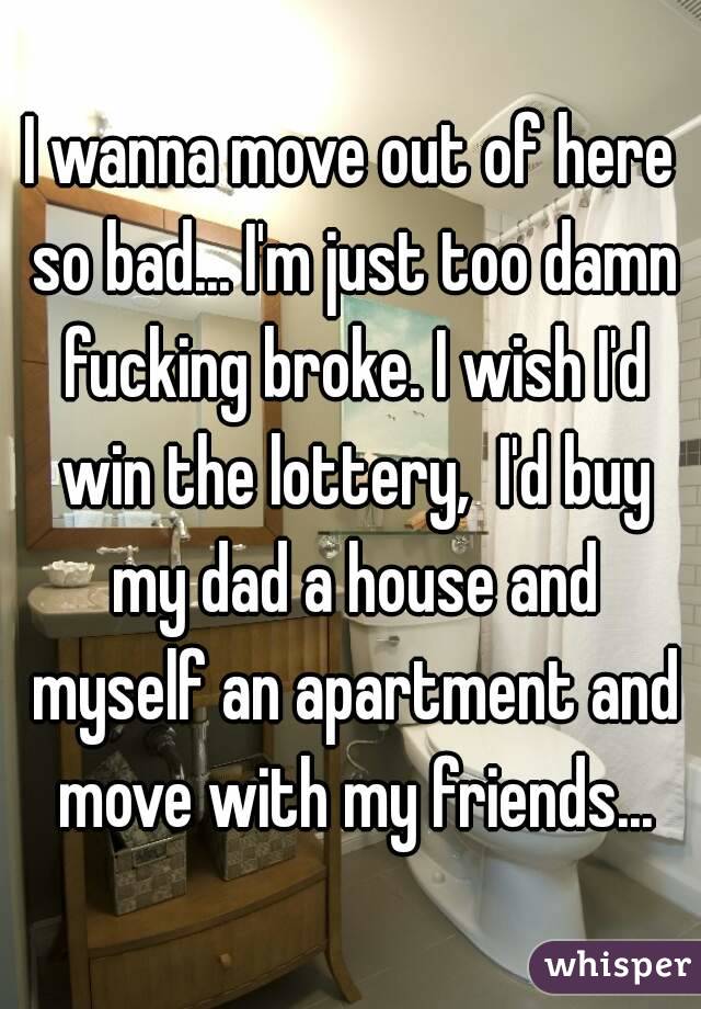 I wanna move out of here so bad... I'm just too damn fucking broke. I wish I'd win the lottery,  I'd buy my dad a house and myself an apartment and move with my friends...