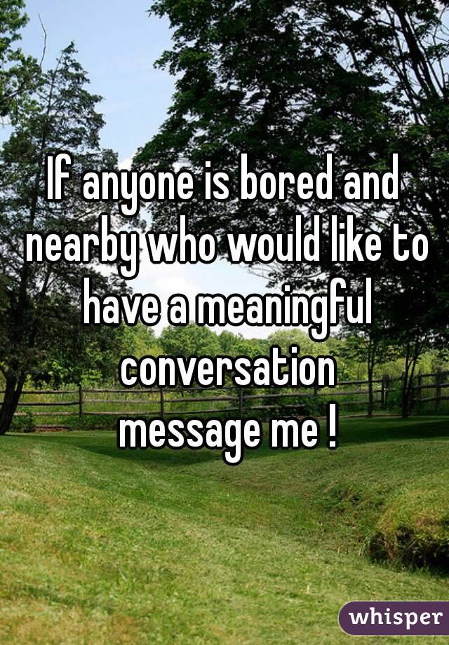 If anyone is bored and nearby who would like to have a meaningful conversation
 message me !