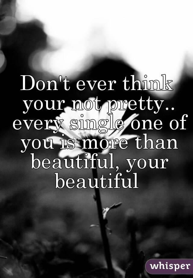 Don't ever think your not pretty.. every single one of you is more than beautiful, your beautiful 