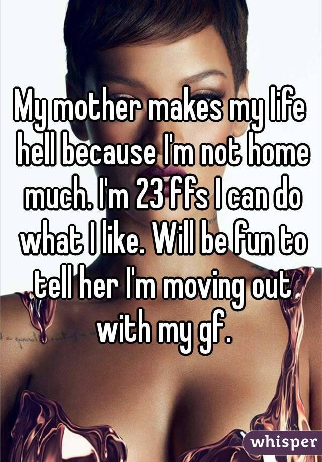 My mother makes my life hell because I'm not home much. I'm 23 ffs I can do what I like. Will be fun to tell her I'm moving out with my gf.