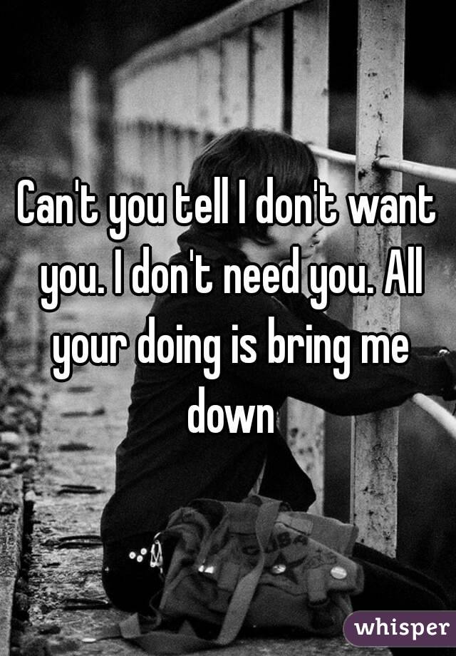 Can't you tell I don't want you. I don't need you. All your doing is bring me down