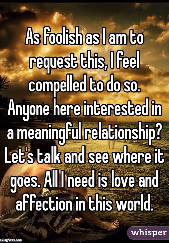 As foolish as I am to request this, I feel compelled to do so. 
Anyone here interested in a meaningful relationship? Let's talk and see where it goes. All I need is love and affection in this world. 