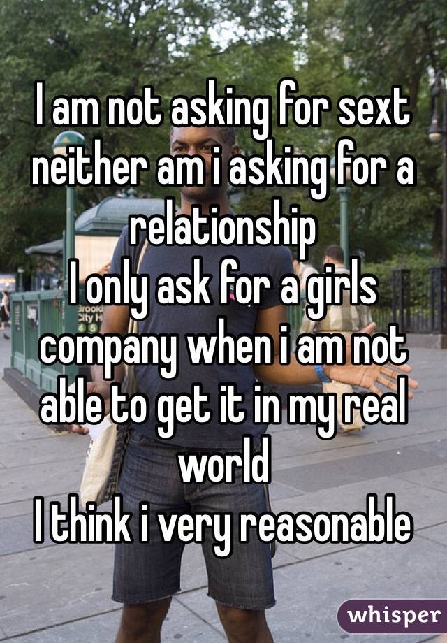 I am not asking for sext neither am i asking for a relationship
I only ask for a girls company when i am not able to get it in my real world
I think i very reasonable