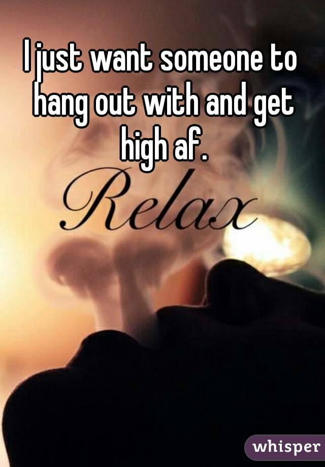 I just want someone to hang out with and get high af.