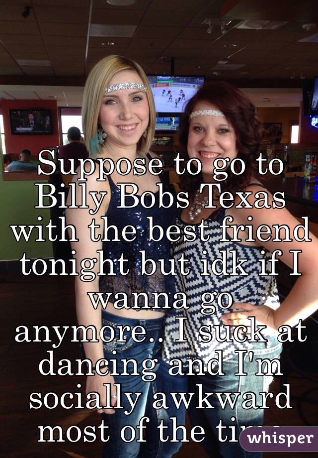 Suppose to go to Billy Bobs Texas with the best friend tonight but idk if I wanna go anymore.. I suck at dancing and I'm socially awkward most of the time 