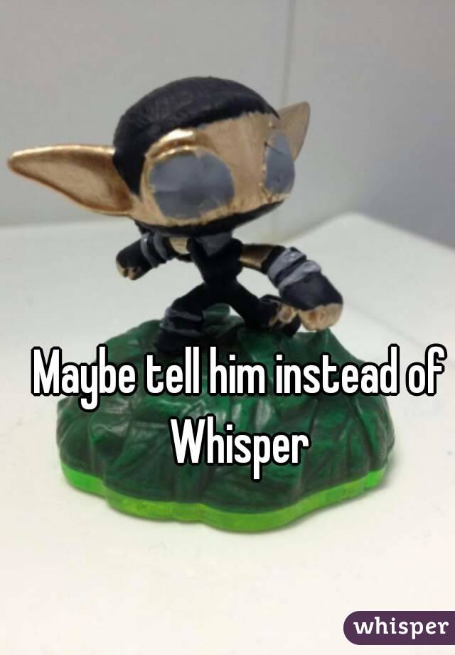 Maybe tell him instead of Whisper 