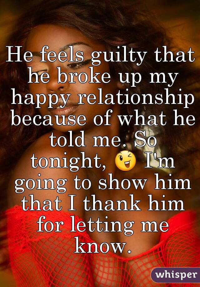 He feels guilty that he broke up my happy relationship because of what he told me. So tonight, 😉 I'm going to show him that I thank him for letting me know.