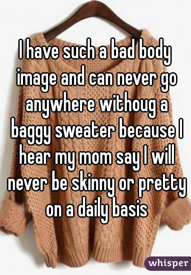 I have such a bad body image and can never go anywhere withoug a baggy sweater because I hear my mom say I will never be skinny or pretty on a daily basis