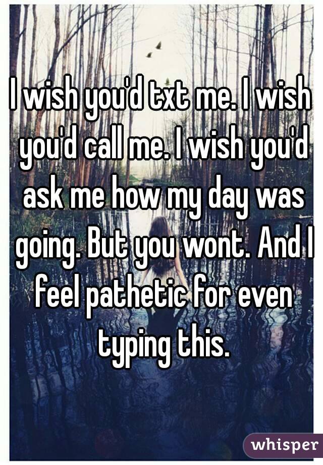 I wish you'd txt me. I wish you'd call me. I wish you'd ask me how my day was going. But you wont. And I feel pathetic for even typing this.