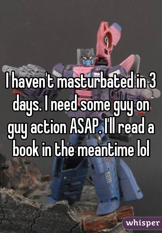 I haven't masturbated in 3 days. I need some guy on guy action ASAP. I'll read a book in the meantime lol 