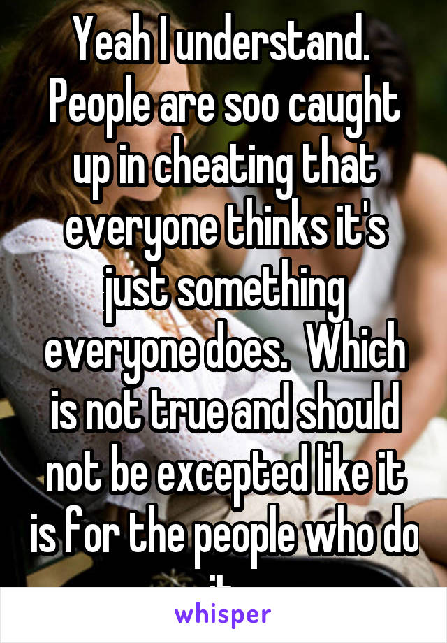 Yeah I understand.  People are soo caught up in cheating that everyone thinks it's just something everyone does.  Which is not true and should not be excepted like it is for the people who do it.